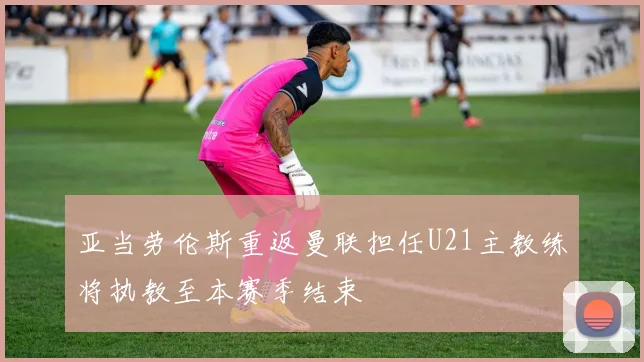 亚当劳伦斯重返曼联担任U21主教练将执教至本赛季结束