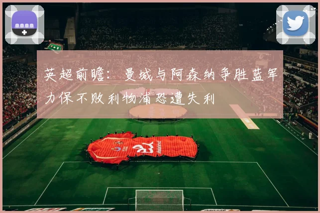 英超前瞻：曼城与阿森纳争胜蓝军力保不败利物浦恐遭失利