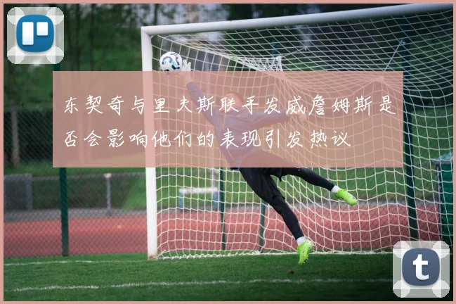 东契奇与里夫斯联手发威詹姆斯是否会影响他们的表现引发热议