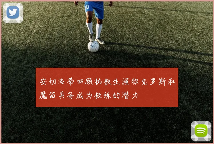 安切洛蒂回顾执教生涯称克罗斯和魔笛具备成为教练的潜力
