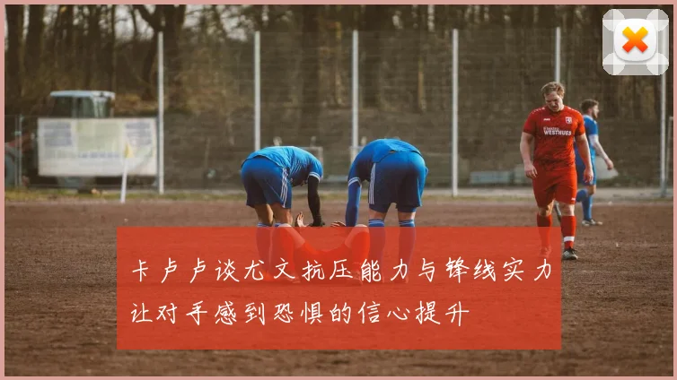 卡卢卢谈尤文抗压能力与锋线实力让对手感到恐惧的信心提升