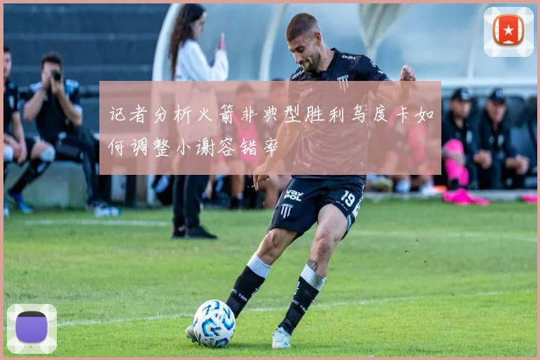 记者分析火箭非典型胜利乌度卡如何调整小谢容错率