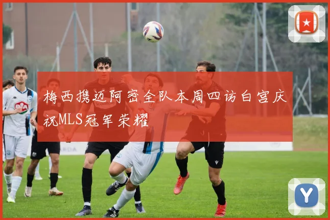 梅西携迈阿密全队本周四访白宫庆祝MLS冠军荣耀