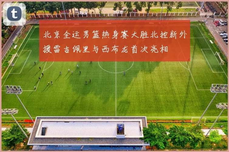 北京全运男篮热身赛大胜北控新外援雷吉佩里与西布龙首次亮相