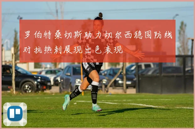 罗伯特桑切斯助力切尔西稳固防线对抗热刺展现出色表现
