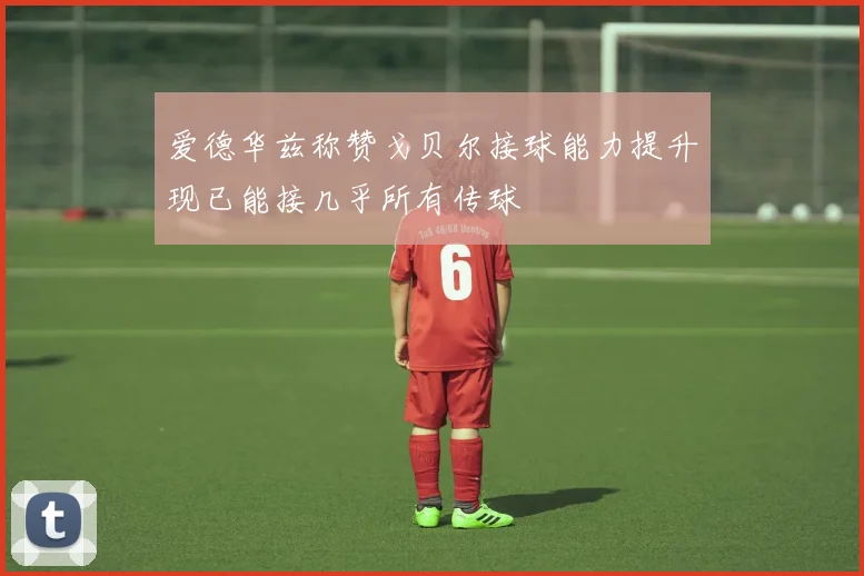 爱德华兹称赞戈贝尔接球能力提升现已能接几乎所有传球
