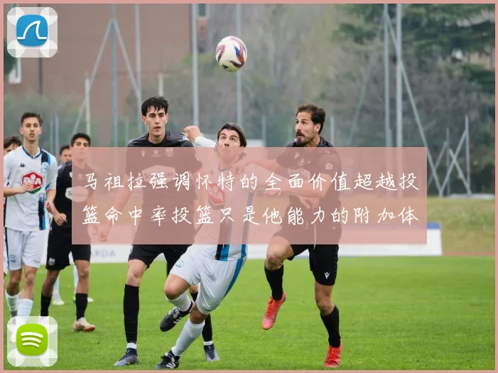 马祖拉强调怀特的全面价值超越投篮命中率投篮只是他能力的附加体现