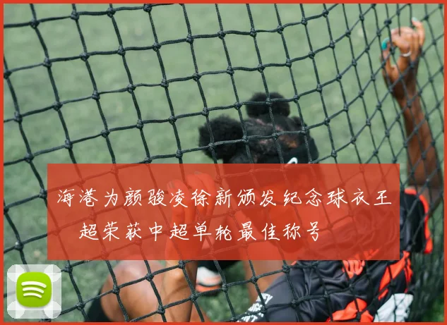 海港为颜骏凌徐新颁发纪念球衣王燊超荣获中超单轮最佳称号
