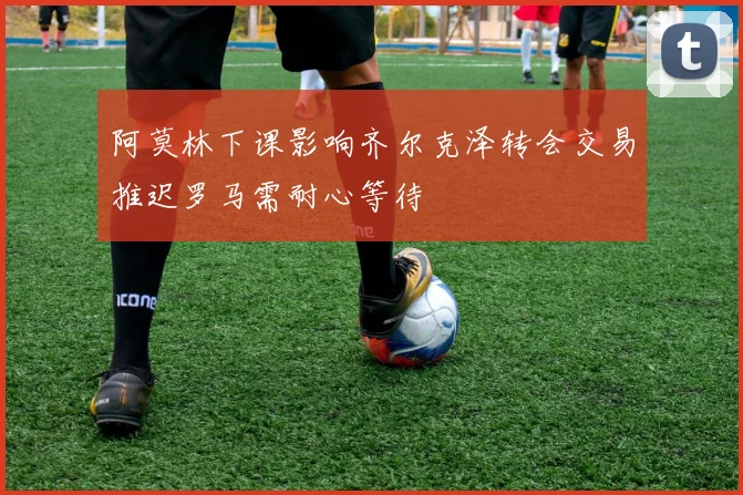 阿莫林下课影响齐尔克泽转会交易推迟罗马需耐心等待